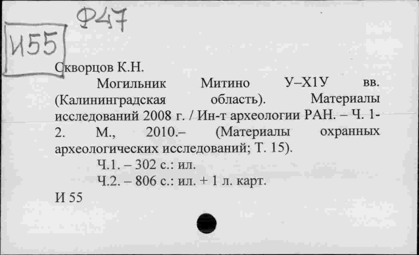 ﻿îr-, ОД
И55
і  Окворцов K.H.
Могильник Митино У-Х1У вв. (Калининградская область). Материалы исследований 2008 г. / Ин-т археологии РАН. — Ч. 1-2.	М.,	2010.- (Материалы охранных
археологических исследований; Т. 15).
4.1.	-302 с.: ил.
4.2.	- 806 с.: ил. + 1 л. карт.
И 55